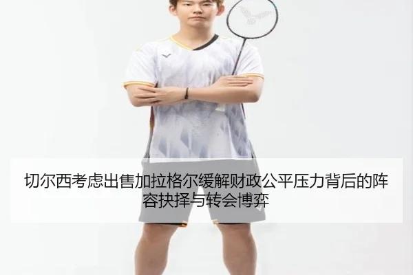 切尔西考虑出售加拉格尔缓解财政公平压力背后的阵容抉择与转会博弈 | kaiyun