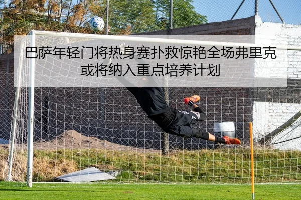 巴萨年轻门将热身赛扑救惊艳全场弗里克或将纳入重点培养计划 - kaiyun